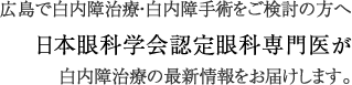 広島で白内障治療・白内障手術をご検討の方へ
日本眼科学会認定眼科専門医が白内障治療の最新情報をお届けします
